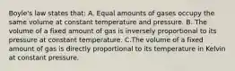 Boyle's law states that: A. Equal amounts of gases occupy the same volume at constant temperature and pressure. B. The volume of a fixed amount of gas is inversely proportional to its pressure at constant temperature. C.The volume of a fixed amount of gas is directly proportional to its temperature in Kelvin at constant pressure.