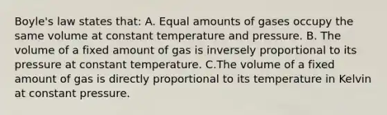 <a href='https://www.questionai.com/knowledge/kdvBalZ1bx-boyles-law' class='anchor-knowledge'>boyle's law</a> states that: A. Equal amounts of gases occupy the same volume at constant temperature and pressure. B. The volume of a fixed amount of gas is inversely proportional to its pressure at constant temperature. C.The volume of a fixed amount of gas is directly proportional to its temperature in Kelvin at constant pressure.