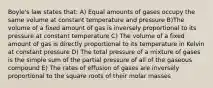 Boyle's law states that: A) Equal amounts of gases occupy the same volume at constant temperature and pressure B)The volume of a fixed amount of gas is inversely proportional to its pressure at constant temperature C) The volume of a fixed amount of gas is directly proportional to its temperature in Kelvin at constant pressure D) The total pressure of a mixture of gases is the simple sum of the partial pressure of all of the gaseous compound E) The rates of effusion of gases are inversely proportional to the square roots of their molar masses