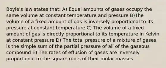 Boyle's law states that: A) Equal amounts of gases occupy the same volume at constant temperature and pressure B)The volume of a fixed amount of gas is inversely proportional to its pressure at constant temperature C) The volume of a fixed amount of gas is directly proportional to its temperature in Kelvin at constant pressure D) The total pressure of a mixture of gases is the simple sum of the partial pressure of all of the gaseous compound E) The rates of effusion of gases are inversely proportional to the square roots of their molar masses