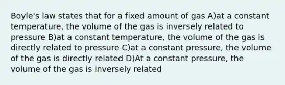 <a href='https://www.questionai.com/knowledge/kdvBalZ1bx-boyles-law' class='anchor-knowledge'>boyle's law</a> states that for a fixed amount of gas A)at a constant temperature, the volume of the gas is inversely related to pressure B)at a constant temperature, the volume of the gas is directly related to pressure C)at a constant pressure, the volume of the gas is directly related D)At a constant pressure, the volume of the gas is inversely related