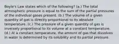 Boyle's Law states which of the following? (a.) The total atmospheric pressure is equal to the sum of the partial pressures of the individual gases present. (b.) The volume of a given quantity of gas is directly proportional to its absolute temperature. (c.) The pressure of a given quantity of gas is inversely proportional to its volume at a constant temperature. (d.) At a constant temperature, the amount of gas that dissolves in water is determined by its solubility and its partial pressure.