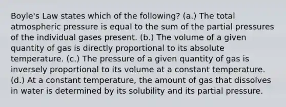 Boyle's Law states which of the following? (a.) The total atmospheric pressure is equal to the sum of the partial pressures of the individual gases present. (b.) The volume of a given quantity of gas is directly proportional to its absolute temperature. (c.) The pressure of a given quantity of gas is inversely proportional to its volume at a constant temperature. (d.) At a constant temperature, the amount of gas that dissolves in water is determined by its solubility and its partial pressure.