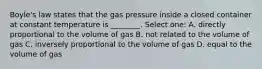 Boyle's law states that the gas pressure inside a closed container at constant temperature is ________. Select one: A. directly proportional to the volume of gas B. not related to the volume of gas C. inversely proportional to the volume of gas D. equal to the volume of gas