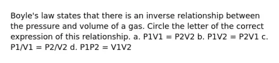 <a href='https://www.questionai.com/knowledge/kdvBalZ1bx-boyles-law' class='anchor-knowledge'>boyle's law</a> states that there is an <a href='https://www.questionai.com/knowledge/kc6KNK1VxL-inverse-relation' class='anchor-knowledge'>inverse relation</a>ship between the pressure and volume of a gas. Circle the letter of the correct expression of this relationship. a. P1V1 = P2V2 b. P1V2 = P2V1 c. P1/V1 = P2/V2 d. P1P2 = V1V2