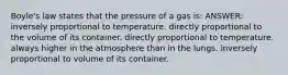 Boyle's law states that the pressure of a gas is: ANSWER: inversely proportional to temperature. directly proportional to the volume of its container. directly proportional to temperature. always higher in the atmosphere than in the lungs. inversely proportional to volume of its container.