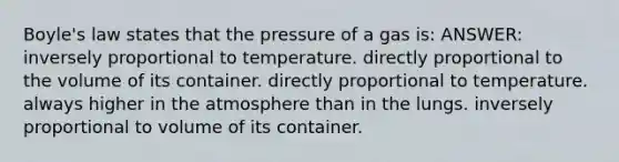 Boyle's law states that the pressure of a gas is: ANSWER: inversely proportional to temperature. directly proportional to the volume of its container. directly proportional to temperature. always higher in the atmosphere than in the lungs. inversely proportional to volume of its container.