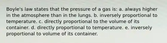 Boyle's law states that the pressure of a gas is: a. always higher in the atmosphere than in the lungs. b. inversely proportional to temperature. c. directly proportional to the volume of its container. d. directly proportional to temperature. e. inversely proportional to volume of its container.