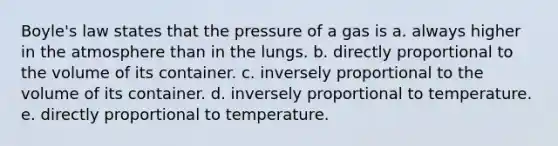 Boyle's law states that the pressure of a gas is a. always higher in the atmosphere than in the lungs. b. directly proportional to the volume of its container. c. inversely proportional to the volume of its container. d. inversely proportional to temperature. e. directly proportional to temperature.