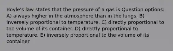 Boyle's law states that the pressure of a gas is Question options: A) always higher in the atmosphere than in the lungs. B) inversely proportional to temperature. C) directly proportional to the volume of its container. D) directly proportional to temperature. E) inversely proportional to the volume of its container