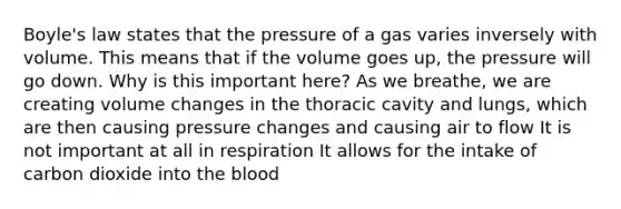 Boyle's law states that the pressure of a gas varies inversely with volume. This means that if the volume goes up, the pressure will go down. Why is this important here? As we breathe, we are creating volume changes in the thoracic cavity and lungs, which are then causing pressure changes and causing air to flow It is not important at all in respiration It allows for the intake of carbon dioxide into the blood