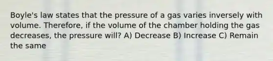 Boyle's law states that the pressure of a gas varies inversely with volume. Therefore, if the volume of the chamber holding the gas decreases, the pressure will? A) Decrease B) Increase C) Remain the same