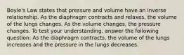 Boyle's Law states that pressure and volume have an inverse relationship. As the diaphragm contracts and relaxes, the volume of the lungs changes. As the volume changes, the pressure changes. To test your understanding, answer the following question: As the diaphragm contracts, the volume of the lungs increases and the pressure in the lungs decreases.