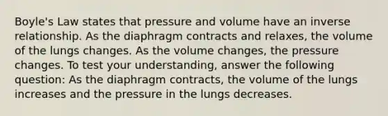 Boyle's Law states that pressure and volume have an inverse relationship. As the diaphragm contracts and relaxes, the volume of the lungs changes. As the volume changes, the pressure changes. To test your understanding, answer the following question: As the diaphragm contracts, the volume of the lungs increases and the pressure in the lungs decreases.