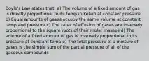 Boyle's Law states that: a) The volume of a fixed amount of gas is directly proportional to its temp in Kelvin at constant pressure b) Equal amounts of gases occupy the same volume at constant temp and pressure c) The rates of effusion of gases are inversely proportional to the square roots of their molar masses d) The volume of a fixed amount of gas is inversely proportional to its pressure at constant temp e) The total pressure of a mixture of gases is the simple sum of the partial pressure of all of the gaseous compounds