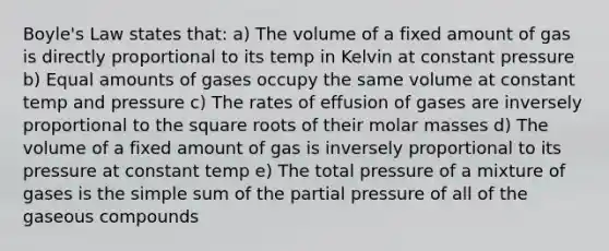 Boyle's Law states that: a) The volume of a fixed amount of gas is directly proportional to its temp in Kelvin at constant pressure b) Equal amounts of gases occupy the same volume at constant temp and pressure c) The rates of effusion of gases are inversely proportional to the square roots of their molar masses d) The volume of a fixed amount of gas is inversely proportional to its pressure at constant temp e) The total pressure of a mixture of gases is the simple sum of the partial pressure of all of the gaseous compounds