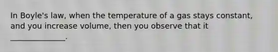 In Boyle's law, when the temperature of a gas stays constant, and you increase volume, then you observe that it ______________.