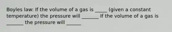 Boyles law: If the volume of a gas is _____ (given a constant temperature) the pressure will _______ If the volume of a gas is _______ the pressure will ______