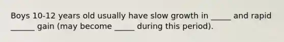 Boys 10-12 years old usually have slow growth in _____ and rapid ______ gain (may become _____ during this period).