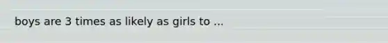 boys are 3 times as likely as girls to ...