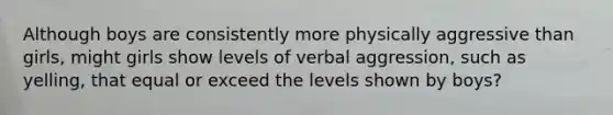 Although boys are consistently more physically aggressive than girls, might girls show levels of verbal aggression, such as yelling, that equal or exceed the levels shown by boys?