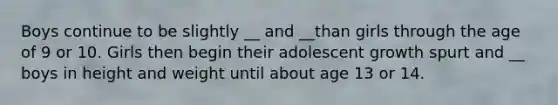 Boys continue to be slightly __ and __than girls through the age of 9 or 10. Girls then begin their adolescent growth spurt and __ boys in height and weight until about age 13 or 14.