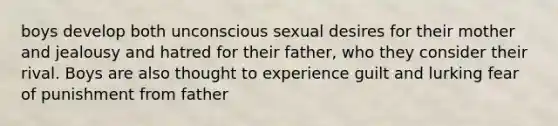 boys develop both unconscious sexual desires for their mother and jealousy and hatred for their father, who they consider their rival. Boys are also thought to experience guilt and lurking fear of punishment from father