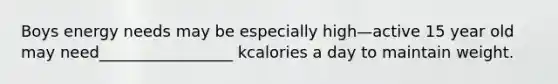 Boys energy needs may be especially high—active 15 year old may need_________________ kcalories a day to maintain weight.