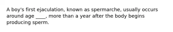 A boy's first ejaculation, known as spermarche, usually occurs around age ____, more than a year after the body begins producing sperm.