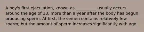 A boy's first ejaculation, known as __________ usually occurs around the age of 13, more than a year after the body has begun producing sperm. At first, the semen contains relatively few sperm, but the amount of sperm increases significantly with age.