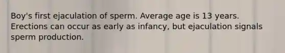 Boy's first ejaculation of sperm. Average age is 13 years. Erections can occur as early as infancy, but ejaculation signals sperm production.