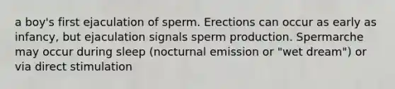 a boy's first ejaculation of sperm. Erections can occur as early as infancy, but ejaculation signals sperm production. Spermarche may occur during sleep (nocturnal emission or "wet dream") or via direct stimulation