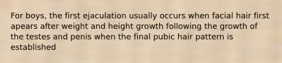 For boys, the first ejaculation usually occurs when facial hair first apears after weight and height growth following the growth of the testes and penis when the final pubic hair pattern is established