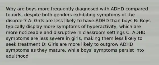 Why are boys more frequently diagnosed with ADHD compared to girls, despite both genders exhibiting symptoms of the disorder? A: Girls are less likely to have ADHD than boys B: Boys typically display more symptoms of hyperactivity, which are more noticeable and disruptive in classroom settings C: ADHD symptoms are less severe in girls, making them less likely to seek treatment D: Girls are more likely to outgrow ADHD symptoms as they mature, while boys' symptoms persist into adulthood