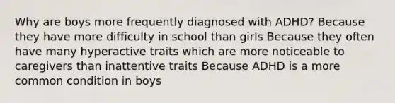 Why are boys more frequently diagnosed with ADHD? Because they have more difficulty in school than girls Because they often have many hyperactive traits which are more noticeable to caregivers than inattentive traits Because ADHD is a more common condition in boys