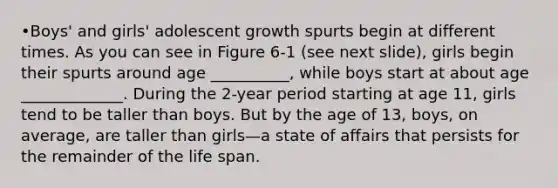 •Boys' and girls' adolescent growth spurts begin at different times. As you can see in Figure 6-1 (see next slide), girls begin their spurts around age __________, while boys start at about age _____________. During the 2-year period starting at age 11, girls tend to be taller than boys. But by the age of 13, boys, on average, are taller than girls—a state of affairs that persists for the remainder of the life span.