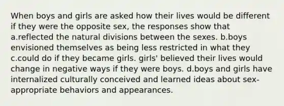 When boys and girls are asked how their lives would be different if they were the opposite sex, the responses show that a.reflected the natural divisions between the sexes. b.boys envisioned themselves as being less restricted in what they c.could do if they became girls. girls' believed their lives would change in negative ways if they were boys. d.boys and girls have internalized culturally conceived and learned ideas about sex-appropriate behaviors and appearances.