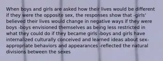 When boys and girls are asked how their lives would be different if they were the opposite sex, the responses show that -girls' believed their lives would change in negative ways if they were boys -boys envisioned themselves as being less restricted in what they could do if they became girls -boys and girls have internalized culturally conceived and learned ideas about sex-appropriate behaviors and appearances -reflected the natural divisions between the sexes