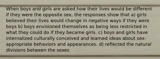 When boys and girls are asked how their lives would be different if they were the opposite sex, the responses show that a) girls believed their lives would change in negative ways if they were boys b) boys envisioned themselves as being less restricted in what they could do if they became girls. c) boys and girls have internalized culturally conceived and learned ideas about sex-appropriate behaviors and appearances. d) reflected the natural divisions between the sexes