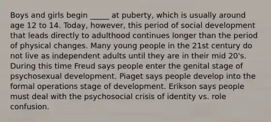 Boys and girls begin _____ at puberty, which is usually around age 12 to 14. Today, however, this period of social development that leads directly to adulthood continues longer than the period of physical changes. Many young people in the 21st century do not live as independent adults until they are in their mid 20's. During this time Freud says people enter the genital stage of psychosexual development. Piaget says people develop into the formal operations stage of development. Erikson says people must deal with the psychosocial crisis of identity vs. role confusion.