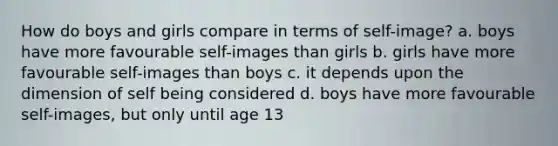 How do boys and girls compare in terms of self-image? a. boys have more favourable self-images than girls b. girls have more favourable self-images than boys c. it depends upon the dimension of self being considered d. boys have more favourable self-images, but only until age 13