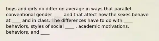 boys and girls do differ on average in ways that parallel conventional gender ____ and that affect how the sexes behave at ____ and in class. The differences have to do with ____ behaviors, styles of social ____ , academic motivations, behaviors, and ____