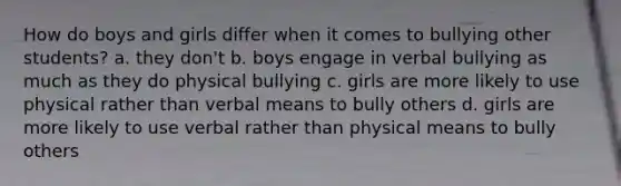 How do boys and girls differ when it comes to bullying other students? a. they don't b. boys engage in verbal bullying as much as they do physical bullying c. girls are more likely to use physical rather than verbal means to bully others d. girls are more likely to use verbal rather than physical means to bully others