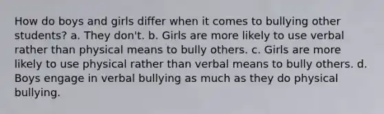 How do boys and girls differ when it comes to bullying other students? a. They don't. b. Girls are more likely to use verbal rather than physical means to bully others. c. Girls are more likely to use physical rather than verbal means to bully others. d. Boys engage in verbal bullying as much as they do physical bullying.