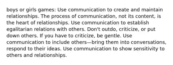 boys or girls games: Use communication to create and maintain relationships. The process of communication, not its content, is the heart of relationships. Use communication to establish egalitarian relations with others. Don't outdo, criticize, or put down others. If you have to criticize, be gentle. Use communication to include others—bring them into conversations, respond to their ideas. Use communication to show sensitivity to others and relationships.