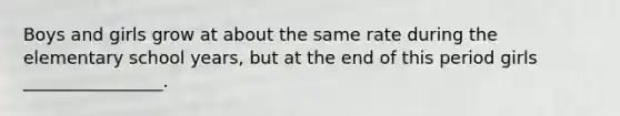 Boys and girls grow at about the same rate during the elementary school years, but at the end of this period girls ________________.
