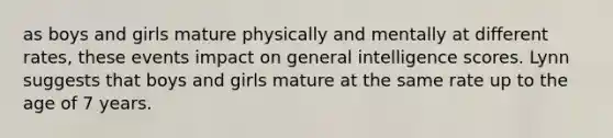 as boys and girls mature physically and mentally at different rates, these events impact on general intelligence scores. Lynn suggests that boys and girls mature at the same rate up to the age of 7 years.