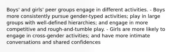 Boys' and girls' peer groups engage in different activities. - Boys more consistently pursue gender-typed activities; play in large groups with well-defined hierarchies; and engage in more competitive and rough-and-tumble play. - Girls are more likely to engage in cross-gender activities; and have more intimate conversations and shared confidences