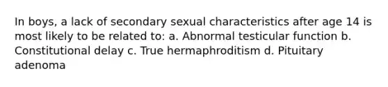 In boys, a lack of secondary sexual characteristics after age 14 is most likely to be related to: a. Abnormal testicular function b. Constitutional delay c. True hermaphroditism d. Pituitary adenoma