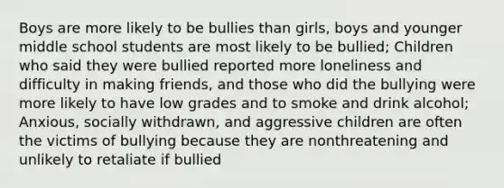 Boys are more likely to be bullies than girls, boys and younger middle school students are most likely to be bullied; Children who said they were bullied reported more loneliness and difficulty in making friends, and those who did the bullying were more likely to have low grades and to smoke and drink alcohol; Anxious, socially withdrawn, and aggressive children are often the victims of bullying because they are nonthreatening and unlikely to retaliate if bullied